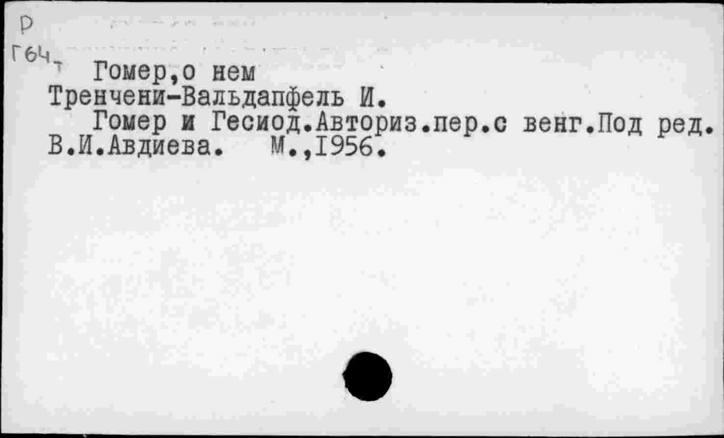 ﻿Гомер,о нем
Тренчени-Вальдапфель И.
Гомер и Гесиод.Авториз.пер.с венг.Под ред.
В.И.Авдиева. М.,1956.